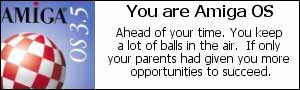 You are Amiga OS. Ahead of your time.  You keep a lot
of balls in the air.  If only your parents had given you more
opportunities to suceed.