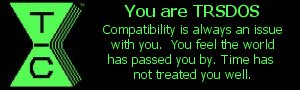 You are TRSDOS. Compatibility is always an issue with you.  You feel the world has passed you by.  Time has not treated you well.