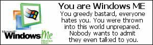 You are Windows ME.  You greedy bastard.  Everyone hates you.  You were thrown into this world unprepared.  Nobody wants to admit they even talked to you.