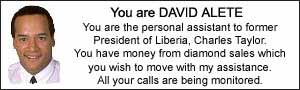 You are DAVID ALETE. You are the personal assistant to former President of Liberia, Charles Taylor.  You have money from diamond sales which you wish to move with my assistance.  All your calls are being monitored.