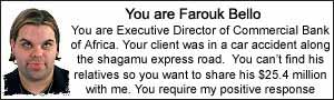 You are Farouk Bello. You are Executive Director
of Commercial Bank of Africa. Your client was in a car accident along the shagamu express
road. You can't find his relatives so you want to share his $25.4 million with me. You
require my positive response.