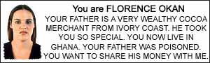 You are FLORENCE OKAN. YOUR FATHER IS A VERY WEALTHY COCOA MERCHANT FROM IVORY COAST. HE TOOK YOU SO SPECIAL. YOU NOW LIVE IN GHANA. YOUR FATHER WAS POISONED. YOU WANT TO SHARE HIS MONEY WITH ME.