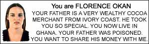 You are FLORENCE OKAN. YOUR FATHER IS A VERY WEALTHY COCOA MERCHANT FROM IVORY COAST. HE TOOK YOU SO SPECIAL. YOU NOW LIVE IN GHANA. YOUR FATHER WAS POISONED.  YOU WANT TO SHARE HIS MONEY WITH ME.