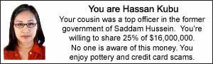 You are Hassan Kubu.  Your cousin was a top officer in the former government of Saddam Hussein.  You're willing to share 25% of $16,000,000.  No one is aware of this money.  You enjoy pottery and credit card scams.