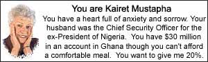 You are Kairet Mustapha.  You have a heart full of anxiety and sorrow.  Your husband was the Chief Security Officer for the ex-President of Nigeria.  You have $30 million in an account in Ghana though you can't afford a comfortable meal.  You want to give me 20%.