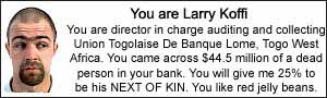 I am Larry Koffi.  I am director in charge auditing and collecting Union Togolaise De Banque Lome, Togo West Africa.  I came across $44.5 million of a dead person in my bank. I will give you 25% to be his NEXT OF KIN.  I like red jelly beans.