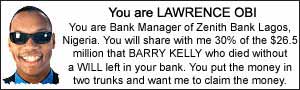 You are LAWRENCE OBI. You are Bank Manager of Zenith Bank Lagos, Nigeria. You will share with me 30% of the $26.5 million that BARRY KELLY who died with a WILL left in your bank. You put the money in two trunks and want me to claim the money.