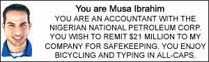 You xare Musa Ibrahim.  YOU ARE AN ACCOUNTANT WITH THE NIGERIAN NATIONAL PETROLEUM CORP. YOU WISH TO REMIT $21 MILLION TO MY COMPANY FOR SAFEKEEPING.  YOU ENJOY BICYCLING AND TYPING IN ALL-CAPS.