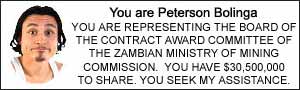 You are Peterson Bolinga. YOU ARE REPRESENTING THE BOARD OF THE CONTRACT AWARD COMMITTEE OF THE ZAMBIAN MINISTRY OF MINING COMMISSION.  YOU HAVE $30,500,000 TO SHARE. YOU SEEK MY ASSISTANCE.