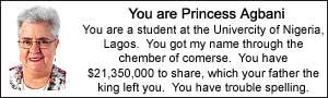 You are Princess Agbani. You are a student at the
University of Nigeria, Lagos.  You got my name through the chember of
comerse.  You have $21,350,000 to share, which your father, the king,
left you. You have trouble spelling.