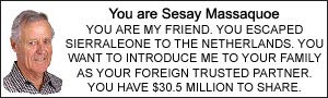 You are Sesay Massaquoe. YOU ARE MY FRIEND. YOU ESCAPED SIERRA LEONE TO THE NETHERLANDS. YOU WANT TO INTRODUCE ME TO YOUR FAMILY AS YOUR FOREIGN TRUSTED PARTNER. YOU HAVE $30.5 MILLION TO SHARE.