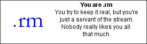 You are .rm You try to keep it real, but you're just a
servant of the stream.  Nobody really likes you all that
much