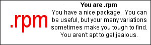 You are .rpm  You have a nice package.  You can be useful, but your many variations sometimes make you tough to find.  You aren't apt to get jealous.