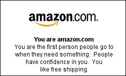 You are amazon.com You are the first person people go to when they need something.  People have confidence in you.  You like free shipping.