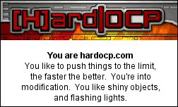 You are hardocp.com You like to push things to the limit, the faster the better.  You're into modification.  You like shiny objects, and flashing lights