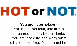 You are hotornot.com You are superficial, and like to judge people only by their looks. You are insecure and worry what others think of you  You are not hot.