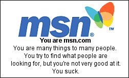 You are msn.com You are many things to many people. You try to find what people are looking for, but you're not very good at it. You suck.