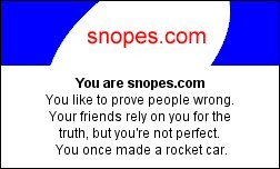 You are snopes.com You like to prove people wrong. Your friends rely on you for the truth, but you're not perfect. You once made a rocket car. but The Internet Is a Very Sick Place. whatsbetter?com RUNTIMEERROR 