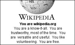 You are wikipedia.org You are a know-it-all. You are trustworthy, most of the time. You are versatile and useful. You like volunteering. You are free.