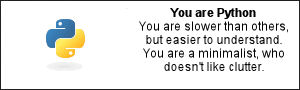 You are Python You are slower than others, but easier to understand. You are a minimalist, who doesn't like clutter.