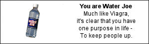 You are Water Joe. Much like Viagra, it's clear that you have one purpose in life - To keep people up.