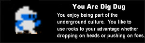 You are Dig Dug. You enjoy being part of the underground culture.  You like to use rocks to your advantage whether dropping on heads or pushing on foes.