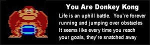 You are Donkey Kong. Life is an uphill battle.  You're forever running and jumping over obstacles It seems like every time you reach your goals, they're snatched away