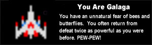 You are Galaga. You have an unnatural fear of bees and butterflies.  You often return from defeat twice as powerful as you were before. PEW-PEW!