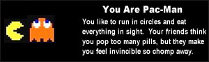 You are Pac-Man. You like to run in circles and eat everything in sight. Your friends think you pop too many pills, but they make you feel invincible so chomp away.