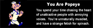 You are Popeye. You spend your time chasing the heart of unattractive people with annoying voices. You're unnaturally muscled, and have a strange fetish for spinach.