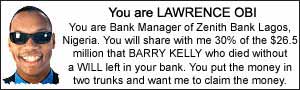 You are LAWRENCE OBI. You are Bank Manager of Zenith Bank Lagos, Nigeria. You will share with me 30% of the $26.5 million that BARRY KELLY who died with a WILL left in your bank.  You put the money in two trunks and want me to claim the money.